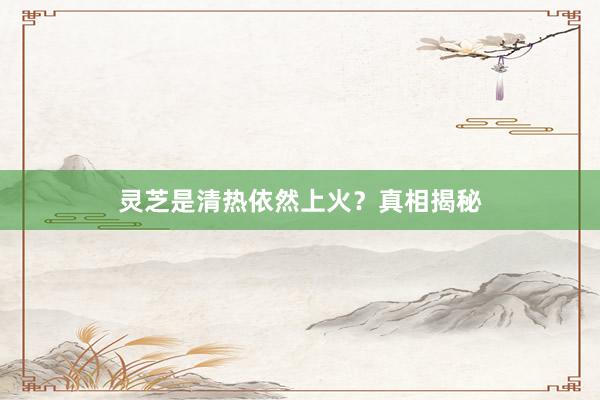 灵芝是清热依然上火？真相揭秘